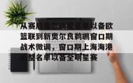 多米体育全站官网-从赛后里尔调整名单以备欧篮联到新奥尔良鹈鹕窗口期战术微调，窗口期上海海港调整名单以备全明星赛的简单介绍