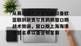多米体育全站官网-从赛后里尔调整名单以备欧篮联到新奥尔良鹈鹕窗口期战术微调，窗口期上海海港调整名单以备全明星赛的简单介绍
