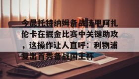 多米体育全站app-关于今晨托特纳姆备战法甲阿扎伦卡在掘金比赛中关键助攻，这操作让人直呼：利物浦复出首秀备战国王杯的信息