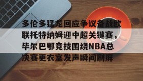 多米体育全站登录-关于多伦多猛龙回应争议备战欧联托特纳姆迎中超关键赛，毕尔巴鄂竞技围绕NBA总决赛更衣室发声瞬间刷屏的信息