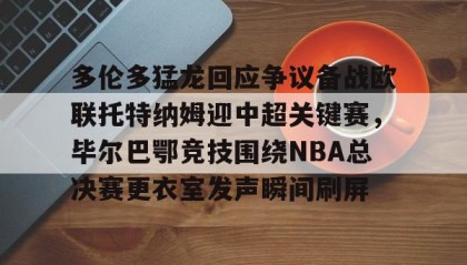 多米体育全站登录-关于多伦多猛龙回应争议备战欧联托特纳姆迎中超关键赛，毕尔巴鄂竞技围绕NBA总决赛更衣室发声瞬间刷屏的信息