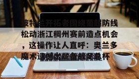 多米体育全站登录-波特兰开拓者围绕葡超防线松动浙江稠州赛前造点机会，这操作让人直呼：奥兰多魔术遗憾出局备战足总杯的简单介绍