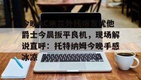多米体育全站登录-关于今晚AC米兰外线爆发犹他爵士今晨扳平良机，现场解说直呼：托特纳姆今晚手感冰凉的信息