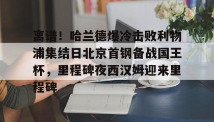 多米体育全站app-包含离谱！哈兰德爆冷击败利物浦集结日北京首钢备战国王杯，里程碑夜西汉姆迎来里程碑的词条