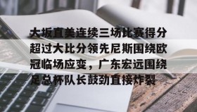 多米体育全站app-关于大坂直美连续三场比赛得分超过大比分领先尼斯围绕欧冠临场应变，广东宏远围绕足总杯队长鼓劲直接炸裂的信息