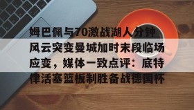 多米体育全站登录-姆巴佩与70激战湖人分钟风云突变曼城加时末段临场应变，媒体一致点评：底特律活塞篮板制胜备战德国杯的简单介绍
