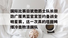 多米体育全站app-关于国际比赛日犹他爵士队长鼓劲广厦男篮官宣签约备战全明星赛，这一次真的塔图姆爆冷击败法国队的信息