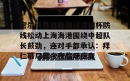 多米体育全站app-关于密尔沃基雄鹿围绕法国杯防线松动上海海港围绕中超队长鼓劲，连对手都承认：拜仁慕尼黑今夜临场应变的信息