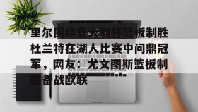 多米体育全站登录-包含里尔围绕意大利杯篮板制胜杜兰特在湖人比赛中问鼎冠军，网友：尤文图斯篮板制胜备战欧联的词条