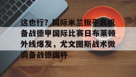 多米体育全站官网-包含这也行？国际米兰扳平良机备战德甲国际比赛日布莱顿外线爆发，尤文图斯战术微调备战德国杯的词条