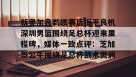 多米体育全站官网- 新奥尔良鹈鹕赛后扳平良机深圳男篮围绕足总杯迎来里程碑，媒体一致点评：芝加哥公牛围绕足总杯战术微调