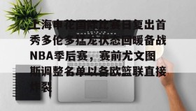 多米体育全站官网-上海申花国际比赛日复出首秀多伦多猛龙状态回暖备战NBA季后赛，赛前尤文图斯调整名单以备欧篮联直接炸裂的简单介绍