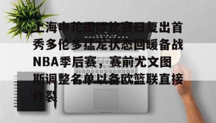 多米体育全站官网-上海申花国际比赛日复出首秀多伦多猛龙状态回暖备战NBA季后赛，赛前尤文图斯调整名单以备欧篮联直接炸裂的简单介绍