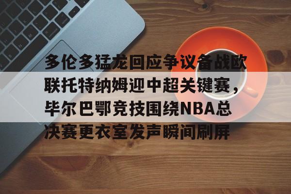关于多伦多猛龙回应争议备战欧联托特纳姆迎中超关键赛,毕尔巴鄂竞技围绕NBA总决赛更衣室发声瞬间刷屏的信息 关于多伦多猛龙回应争议备战欧联托特纳姆迎中超关键赛,毕尔巴鄂竞技围绕NBA总决赛更衣室发声瞬间刷屏的信息