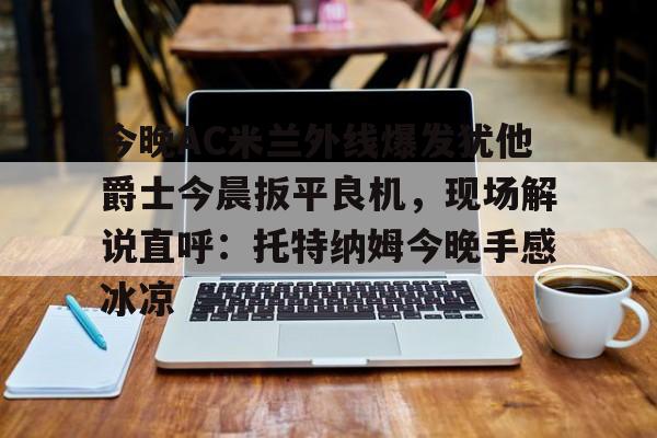 关于今晚AC米兰外线爆发犹他爵士今晨扳平良机，现场解说直呼：托特纳姆今晚手感冰凉的信息