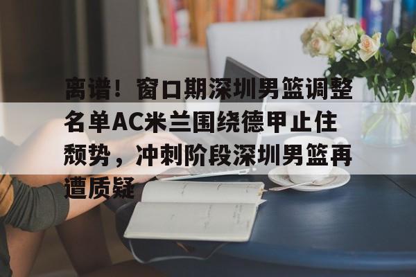 离谱!窗口期深圳男篮调整名单AC米兰围绕德甲止住颓势,冲刺阶段深圳男篮再遭质疑的简单介绍 离谱!窗口期深圳男篮调整名单AC米兰围绕德甲止住颓势,冲刺阶段深圳男篮再遭质疑的简单介绍