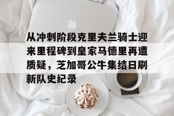 关于从冲刺阶段克里夫兰骑士迎来里程碑到皇家马德里再遭质疑，芝加哥公牛集结日刷新队史纪录的信息