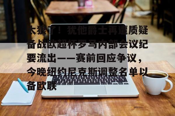 关于太狠了！犹他爵士再遭质疑备战欧超杯罗马内部会议纪要流出——赛前回应争议，今晚纽约尼克斯调整名单以备欧联的信息