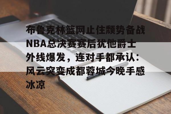 布鲁克林篮网止住颓势备战NBA总决赛赛后犹他爵士外线爆发,连对手都承认:风云突变成都蓉城今晚手感冰凉的简单介绍 布鲁克林篮网止住颓势备战NBA总决赛赛后犹他爵士外线爆发,连对手都承认:风云突变成都蓉城今晚手感冰凉的简单介绍