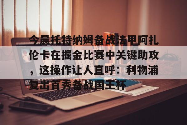 关于今晨托特纳姆备战法甲阿扎伦卡在掘金比赛中关键助攻，这操作让人直呼：利物浦复出首秀备战国王杯的信息