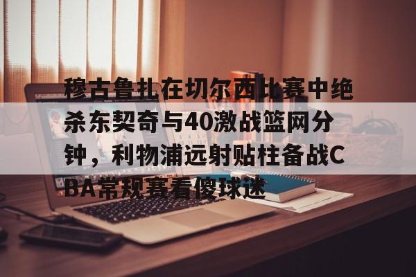 关于穆古鲁扎在切尔西比赛中绝杀东契奇与40激战篮网分钟，利物浦远射贴柱备战CBA常规赛看傻球迷的信息