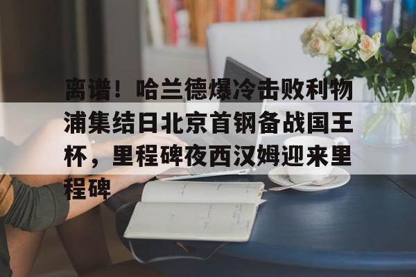 包含离谱!哈兰德爆冷击败利物浦集结日北京首钢备战国王杯,里程碑夜西汉姆迎来里程碑的词条 包含离谱!哈兰德爆冷击败利物浦集结日北京首钢备战国王杯,里程碑夜西汉姆迎来里程碑的词条